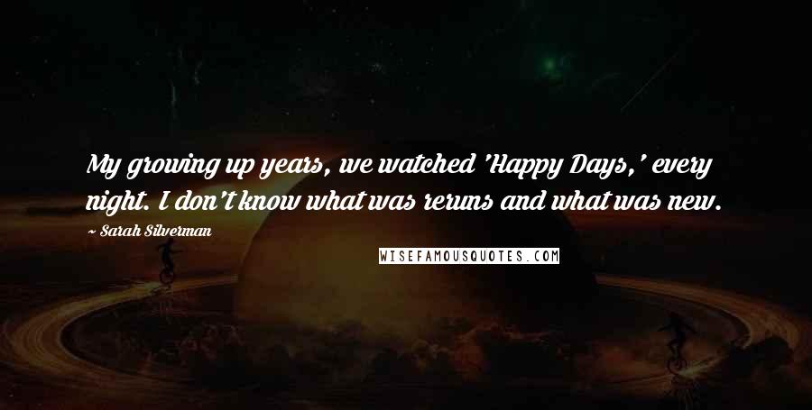 Sarah Silverman Quotes: My growing up years, we watched 'Happy Days,' every night. I don't know what was reruns and what was new.