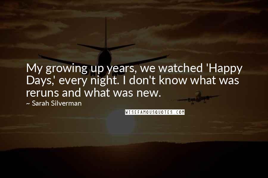 Sarah Silverman Quotes: My growing up years, we watched 'Happy Days,' every night. I don't know what was reruns and what was new.