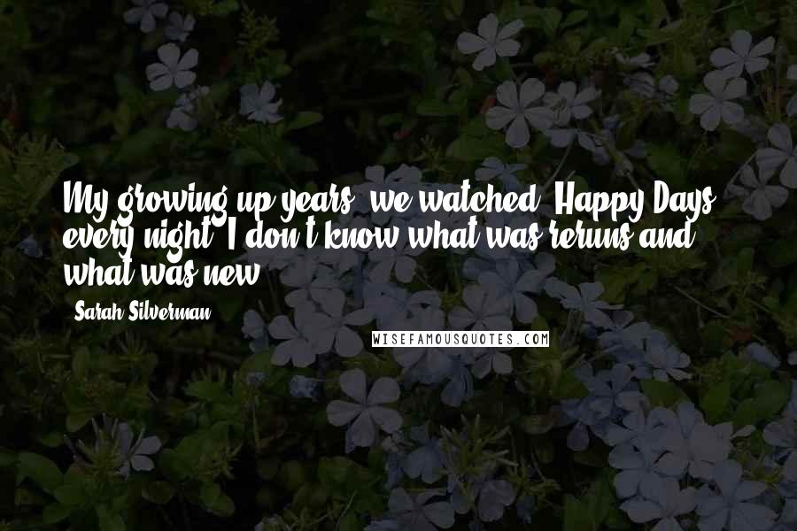 Sarah Silverman Quotes: My growing up years, we watched 'Happy Days,' every night. I don't know what was reruns and what was new.