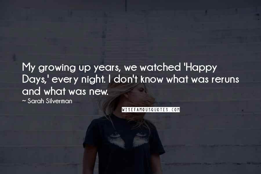 Sarah Silverman Quotes: My growing up years, we watched 'Happy Days,' every night. I don't know what was reruns and what was new.