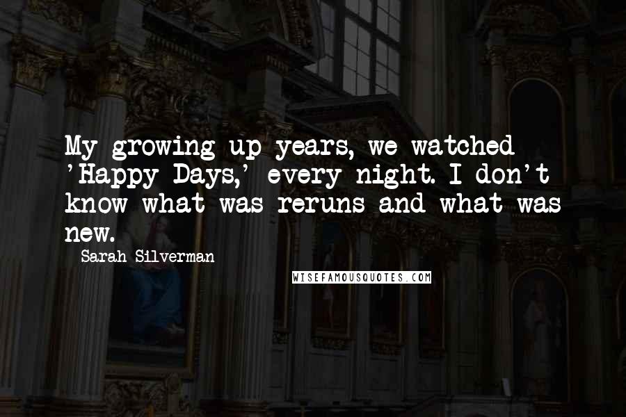 Sarah Silverman Quotes: My growing up years, we watched 'Happy Days,' every night. I don't know what was reruns and what was new.