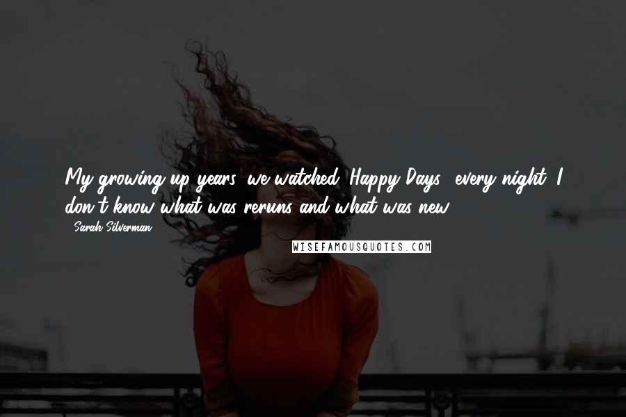 Sarah Silverman Quotes: My growing up years, we watched 'Happy Days,' every night. I don't know what was reruns and what was new.