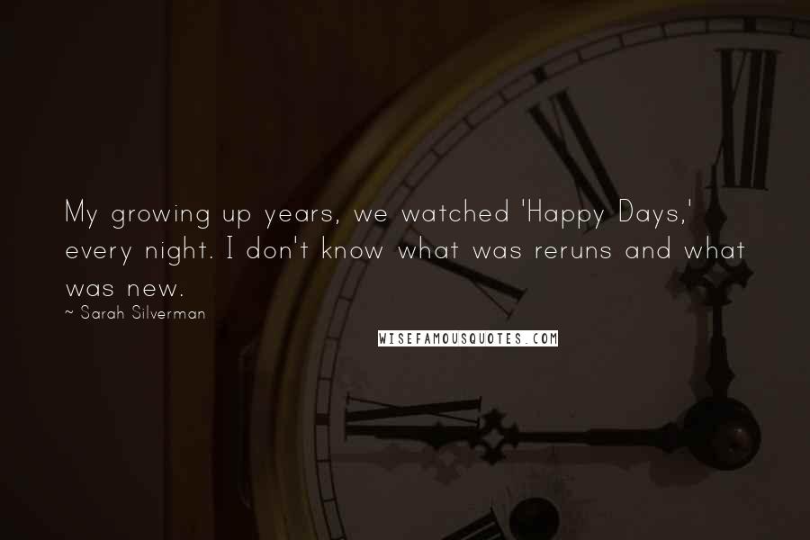 Sarah Silverman Quotes: My growing up years, we watched 'Happy Days,' every night. I don't know what was reruns and what was new.