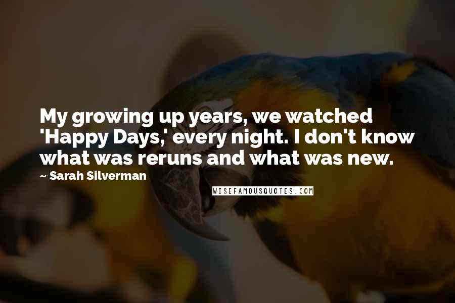 Sarah Silverman Quotes: My growing up years, we watched 'Happy Days,' every night. I don't know what was reruns and what was new.