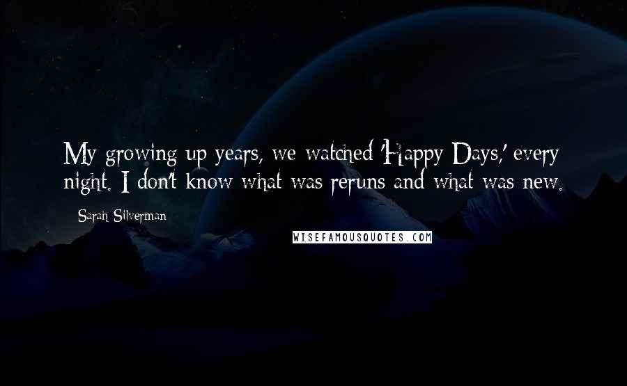 Sarah Silverman Quotes: My growing up years, we watched 'Happy Days,' every night. I don't know what was reruns and what was new.