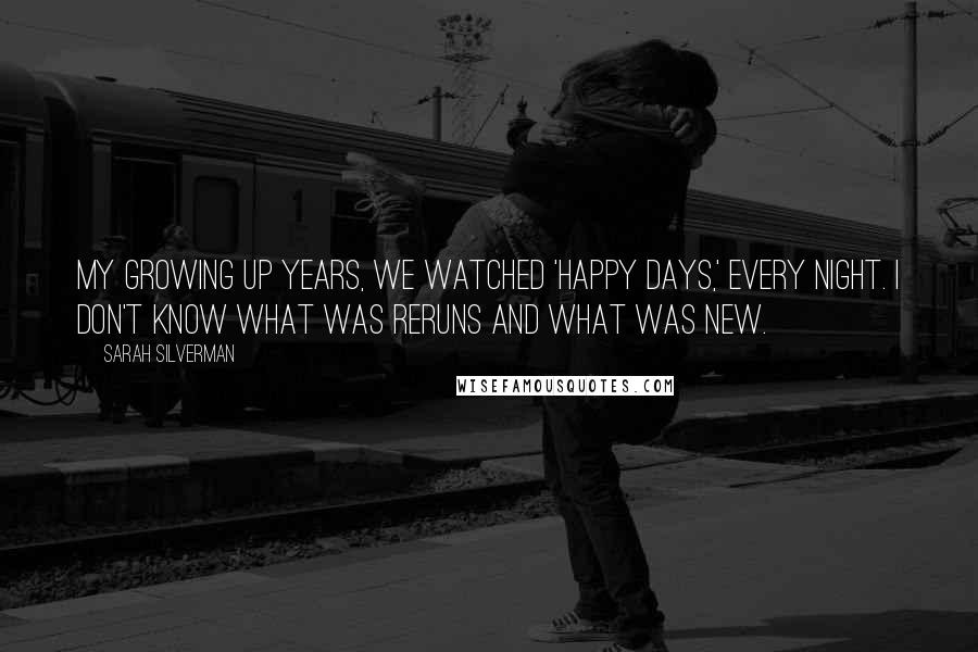 Sarah Silverman Quotes: My growing up years, we watched 'Happy Days,' every night. I don't know what was reruns and what was new.