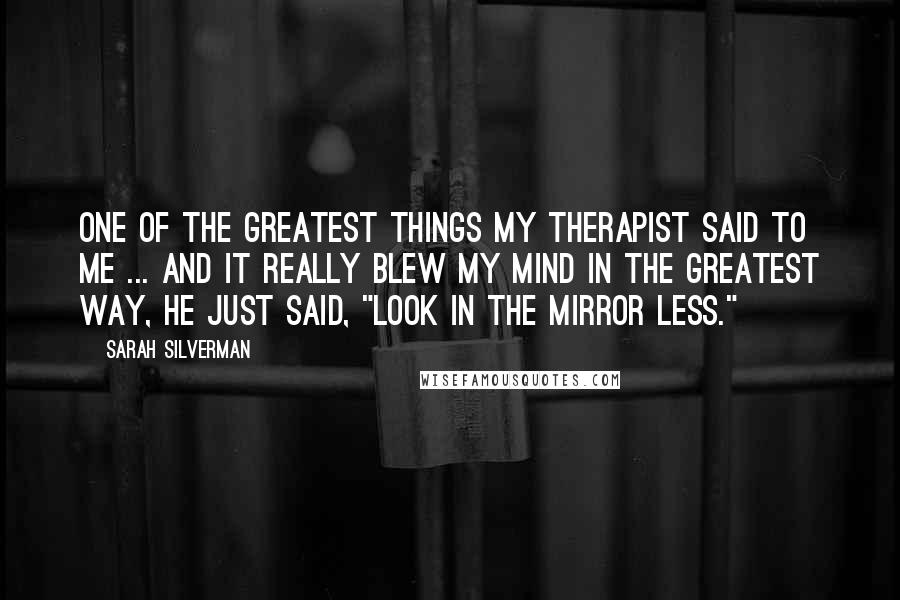 Sarah Silverman Quotes: One of the greatest things my therapist said to me ... and it really blew my mind in the greatest way, he just said, "Look in the mirror less."