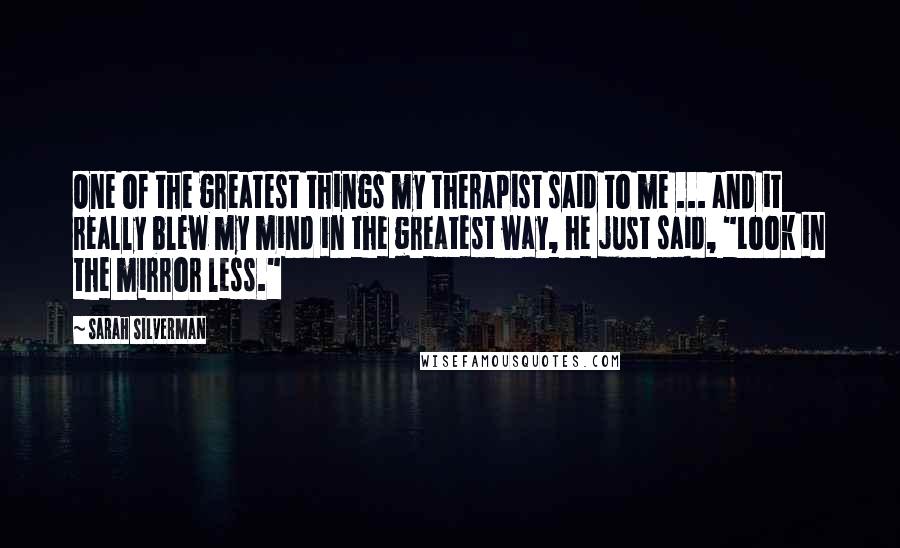 Sarah Silverman Quotes: One of the greatest things my therapist said to me ... and it really blew my mind in the greatest way, he just said, "Look in the mirror less."