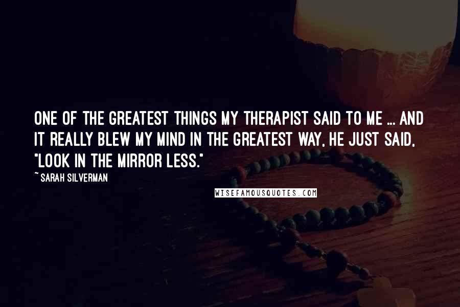 Sarah Silverman Quotes: One of the greatest things my therapist said to me ... and it really blew my mind in the greatest way, he just said, "Look in the mirror less."