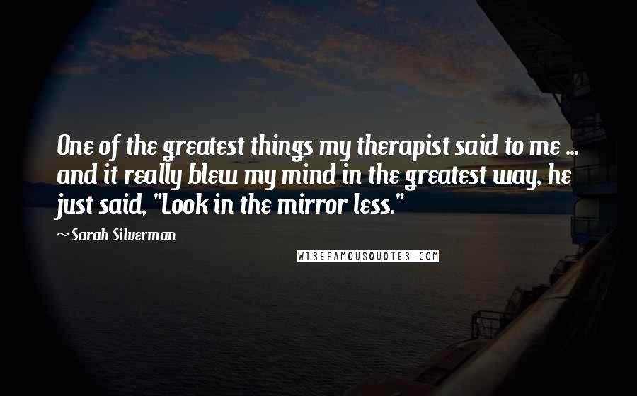 Sarah Silverman Quotes: One of the greatest things my therapist said to me ... and it really blew my mind in the greatest way, he just said, "Look in the mirror less."