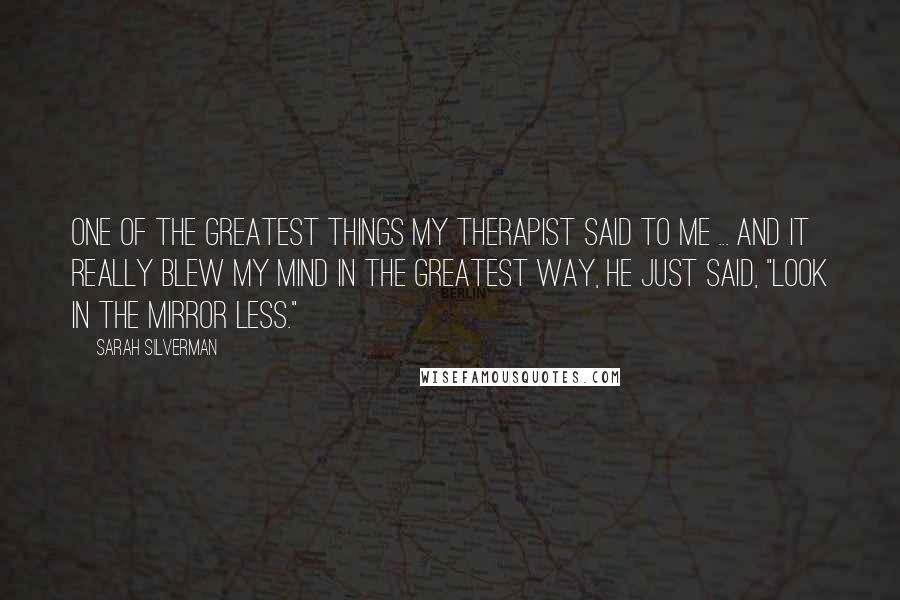 Sarah Silverman Quotes: One of the greatest things my therapist said to me ... and it really blew my mind in the greatest way, he just said, "Look in the mirror less."