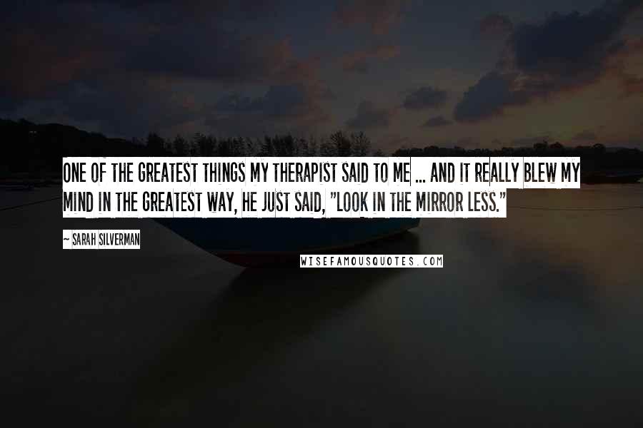 Sarah Silverman Quotes: One of the greatest things my therapist said to me ... and it really blew my mind in the greatest way, he just said, "Look in the mirror less."