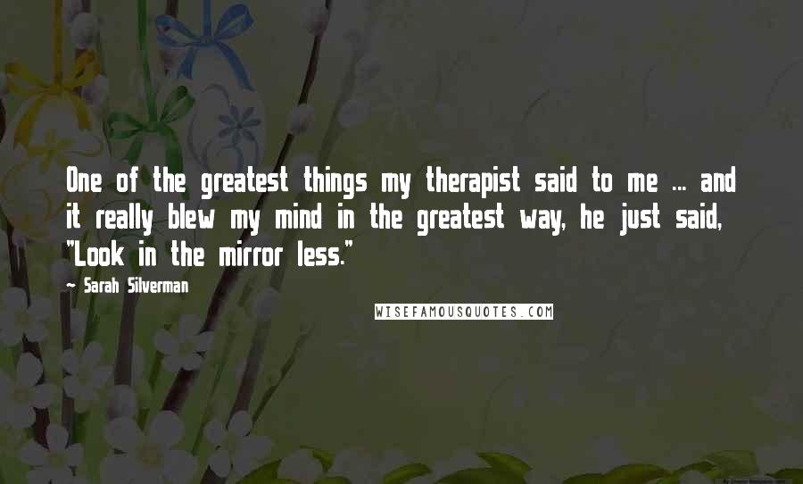 Sarah Silverman Quotes: One of the greatest things my therapist said to me ... and it really blew my mind in the greatest way, he just said, "Look in the mirror less."