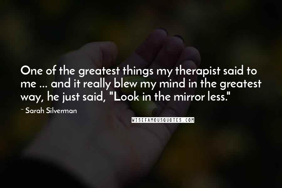Sarah Silverman Quotes: One of the greatest things my therapist said to me ... and it really blew my mind in the greatest way, he just said, "Look in the mirror less."