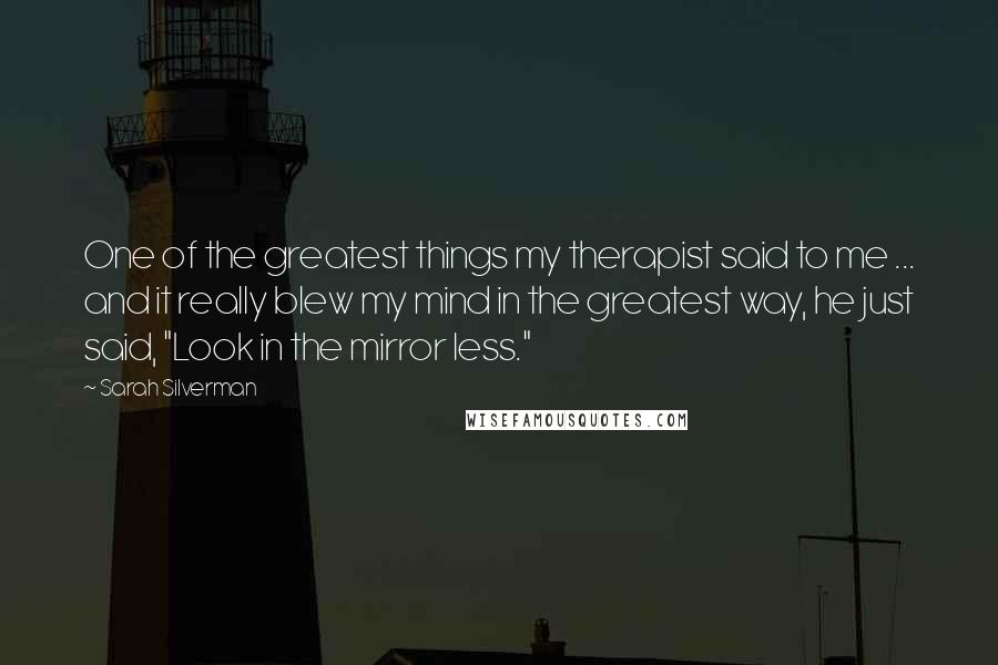 Sarah Silverman Quotes: One of the greatest things my therapist said to me ... and it really blew my mind in the greatest way, he just said, "Look in the mirror less."