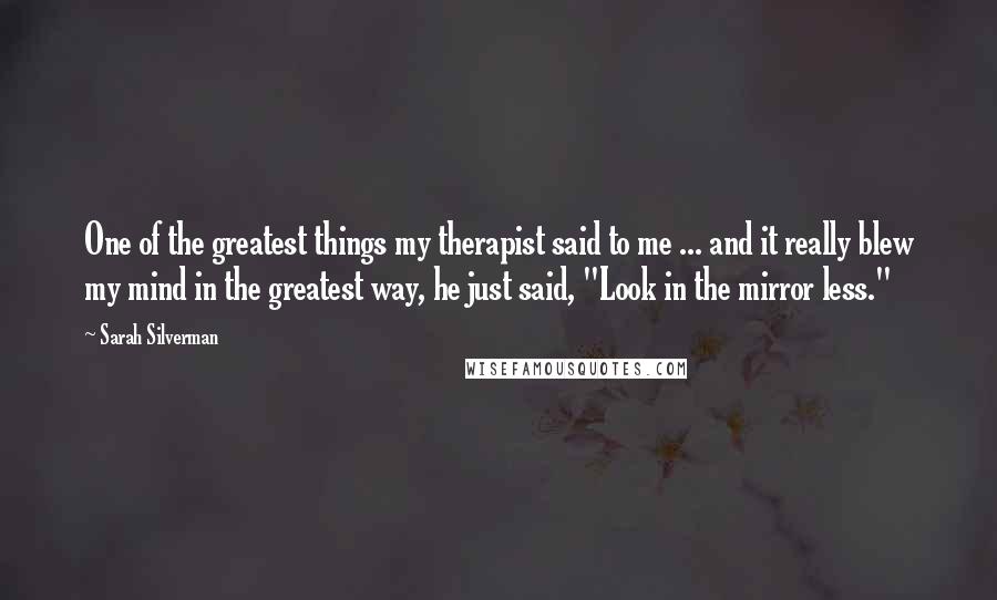 Sarah Silverman Quotes: One of the greatest things my therapist said to me ... and it really blew my mind in the greatest way, he just said, "Look in the mirror less."