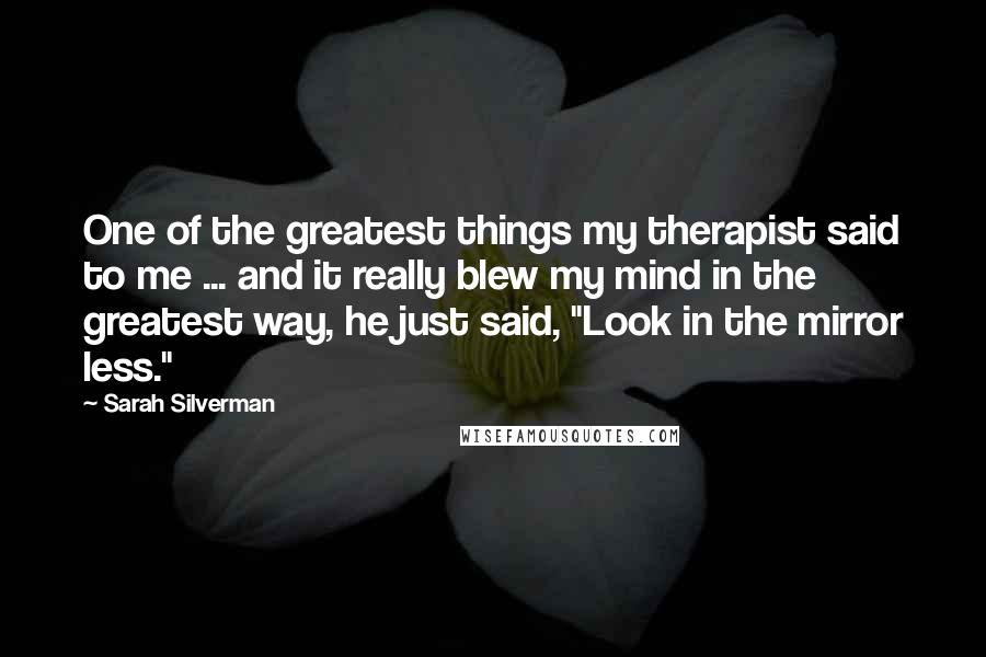 Sarah Silverman Quotes: One of the greatest things my therapist said to me ... and it really blew my mind in the greatest way, he just said, "Look in the mirror less."