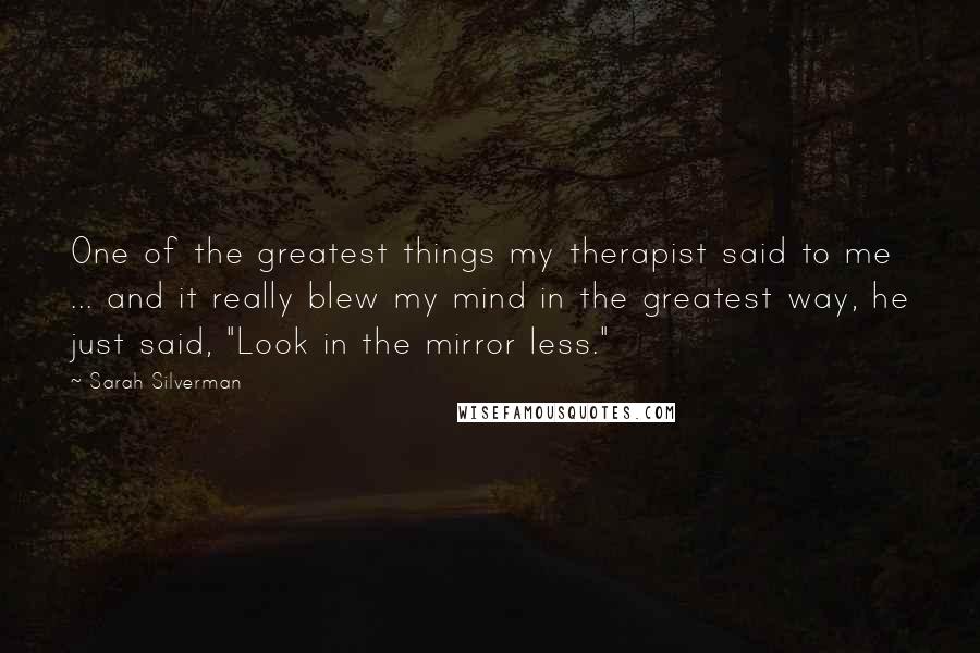 Sarah Silverman Quotes: One of the greatest things my therapist said to me ... and it really blew my mind in the greatest way, he just said, "Look in the mirror less."