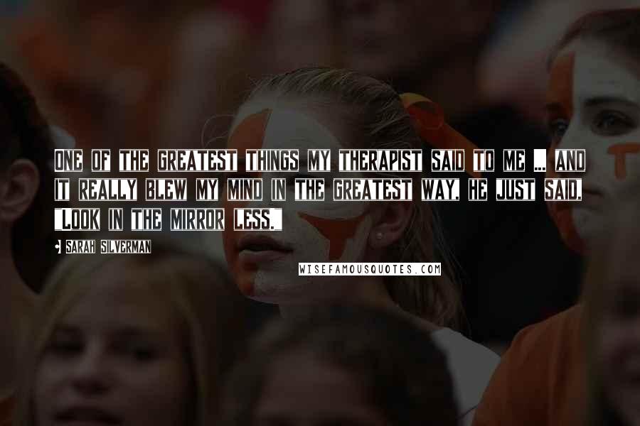 Sarah Silverman Quotes: One of the greatest things my therapist said to me ... and it really blew my mind in the greatest way, he just said, "Look in the mirror less."