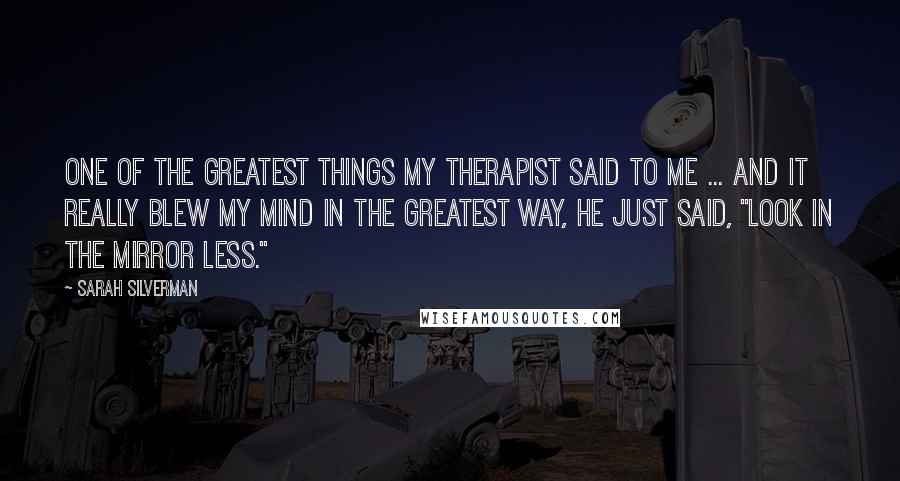 Sarah Silverman Quotes: One of the greatest things my therapist said to me ... and it really blew my mind in the greatest way, he just said, "Look in the mirror less."