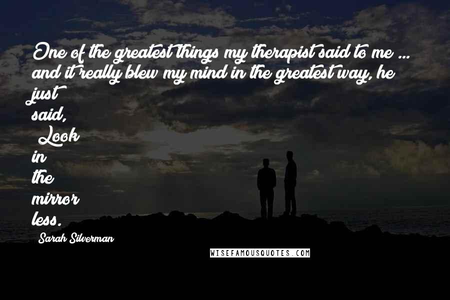 Sarah Silverman Quotes: One of the greatest things my therapist said to me ... and it really blew my mind in the greatest way, he just said, "Look in the mirror less."