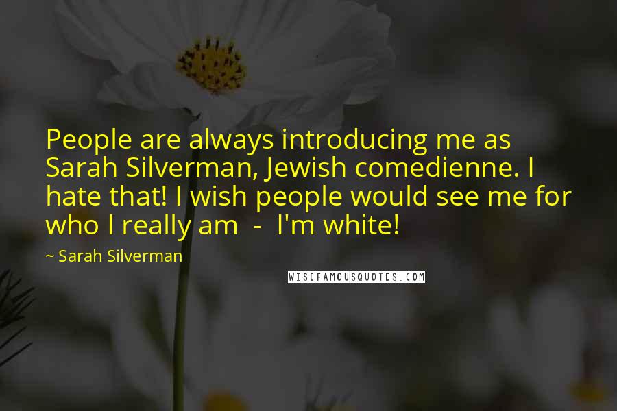 Sarah Silverman Quotes: People are always introducing me as Sarah Silverman, Jewish comedienne. I hate that! I wish people would see me for who I really am  -  I'm white!