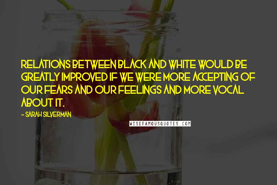 Sarah Silverman Quotes: Relations between black and white would be greatly improved if we were more accepting of our fears and our feelings and more vocal about it.