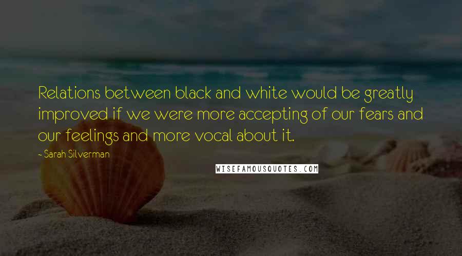 Sarah Silverman Quotes: Relations between black and white would be greatly improved if we were more accepting of our fears and our feelings and more vocal about it.