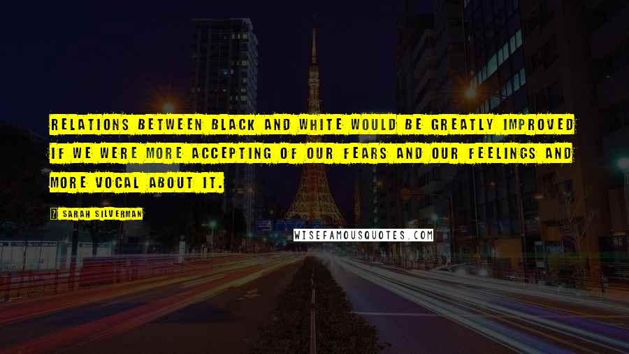 Sarah Silverman Quotes: Relations between black and white would be greatly improved if we were more accepting of our fears and our feelings and more vocal about it.