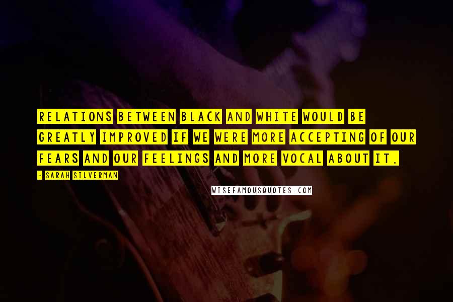 Sarah Silverman Quotes: Relations between black and white would be greatly improved if we were more accepting of our fears and our feelings and more vocal about it.