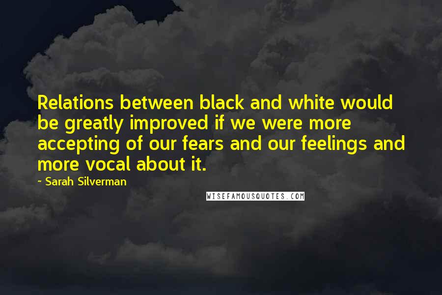 Sarah Silverman Quotes: Relations between black and white would be greatly improved if we were more accepting of our fears and our feelings and more vocal about it.
