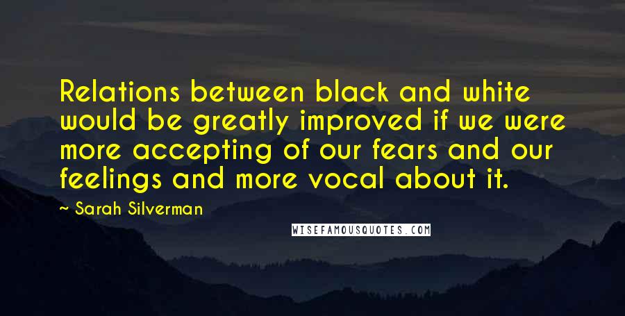 Sarah Silverman Quotes: Relations between black and white would be greatly improved if we were more accepting of our fears and our feelings and more vocal about it.