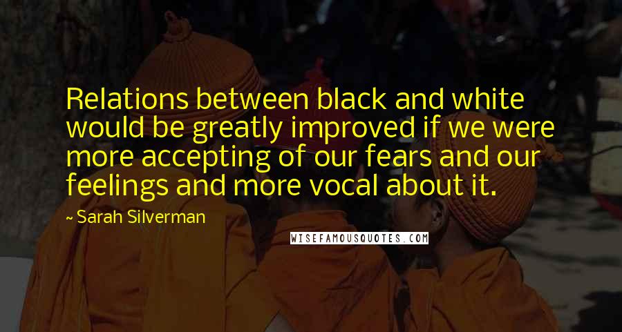 Sarah Silverman Quotes: Relations between black and white would be greatly improved if we were more accepting of our fears and our feelings and more vocal about it.