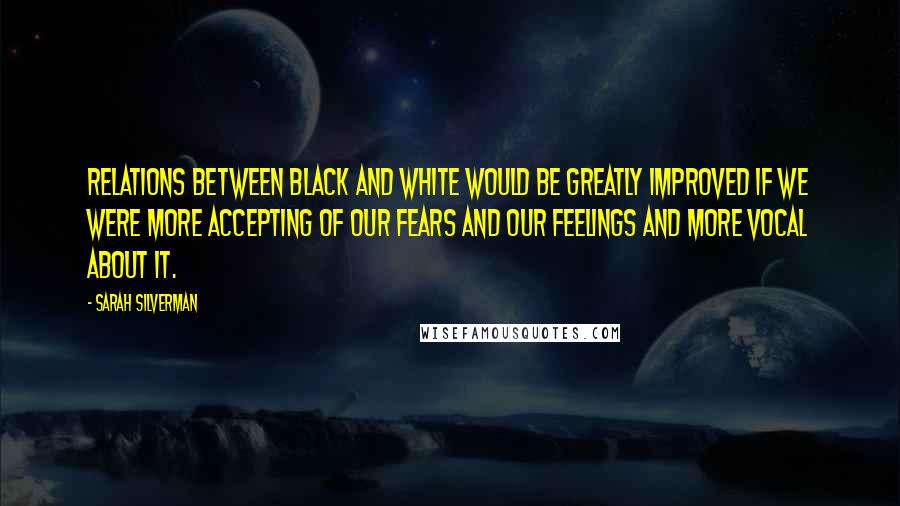 Sarah Silverman Quotes: Relations between black and white would be greatly improved if we were more accepting of our fears and our feelings and more vocal about it.
