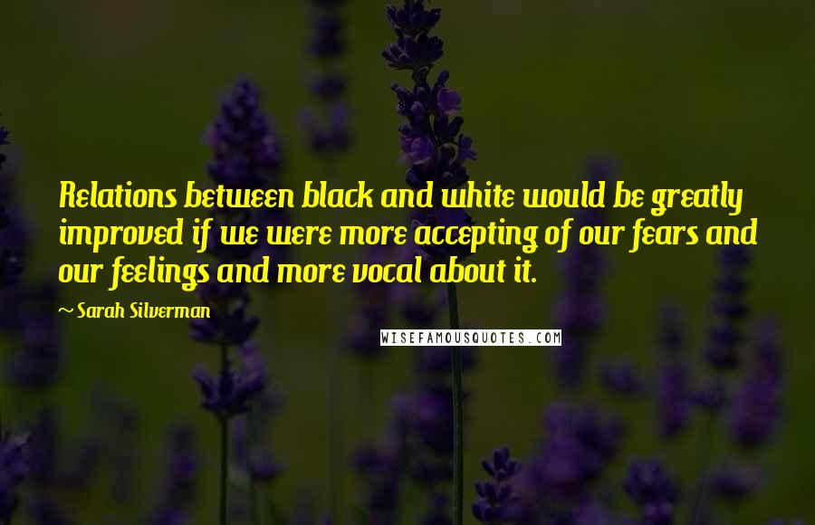 Sarah Silverman Quotes: Relations between black and white would be greatly improved if we were more accepting of our fears and our feelings and more vocal about it.