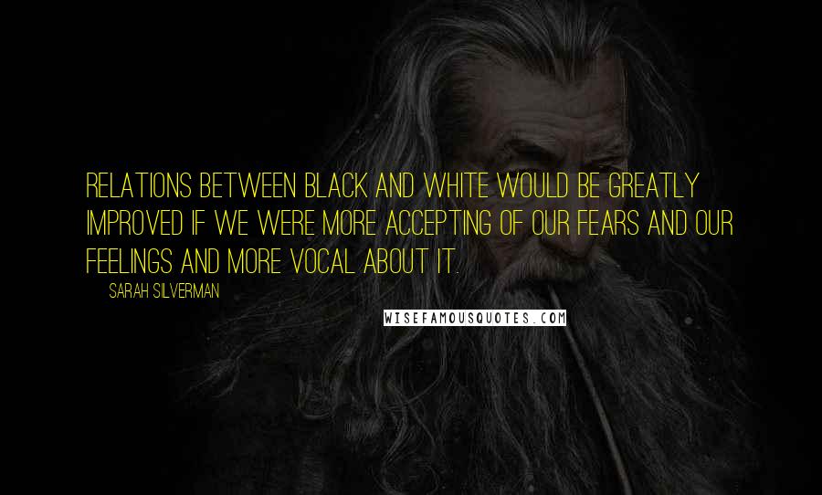 Sarah Silverman Quotes: Relations between black and white would be greatly improved if we were more accepting of our fears and our feelings and more vocal about it.