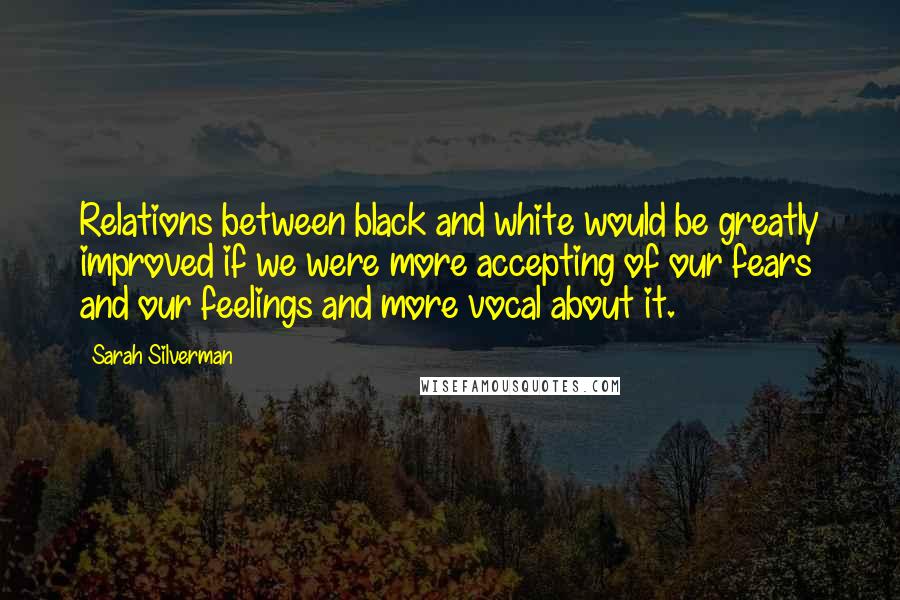 Sarah Silverman Quotes: Relations between black and white would be greatly improved if we were more accepting of our fears and our feelings and more vocal about it.