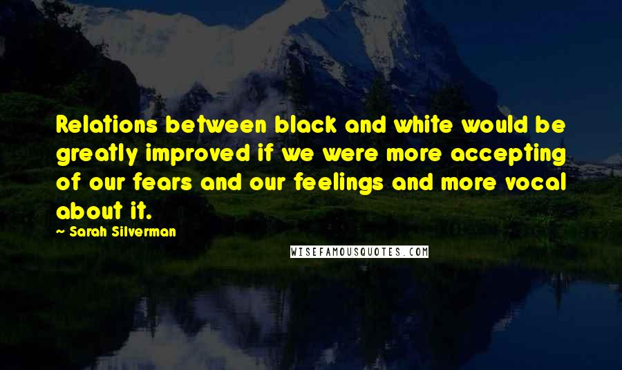 Sarah Silverman Quotes: Relations between black and white would be greatly improved if we were more accepting of our fears and our feelings and more vocal about it.