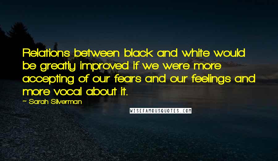 Sarah Silverman Quotes: Relations between black and white would be greatly improved if we were more accepting of our fears and our feelings and more vocal about it.
