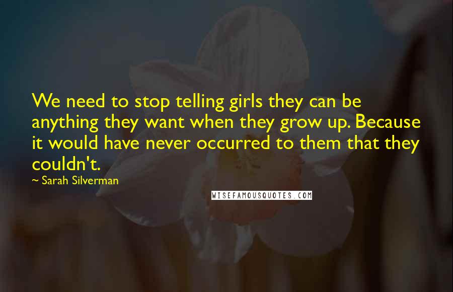 Sarah Silverman Quotes: We need to stop telling girls they can be anything they want when they grow up. Because it would have never occurred to them that they couldn't.