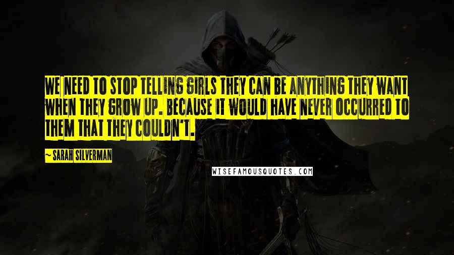 Sarah Silverman Quotes: We need to stop telling girls they can be anything they want when they grow up. Because it would have never occurred to them that they couldn't.