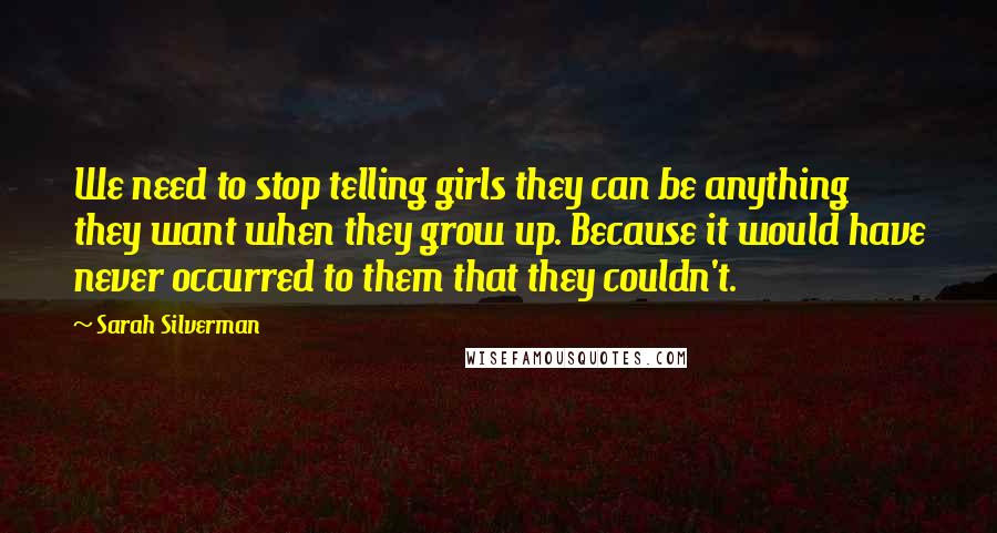 Sarah Silverman Quotes: We need to stop telling girls they can be anything they want when they grow up. Because it would have never occurred to them that they couldn't.