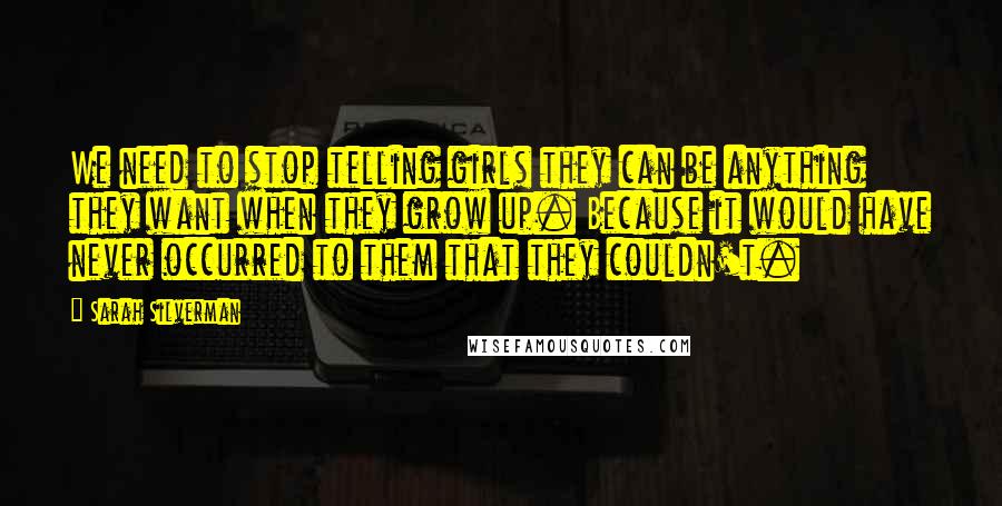 Sarah Silverman Quotes: We need to stop telling girls they can be anything they want when they grow up. Because it would have never occurred to them that they couldn't.