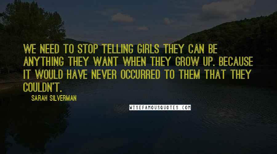 Sarah Silverman Quotes: We need to stop telling girls they can be anything they want when they grow up. Because it would have never occurred to them that they couldn't.