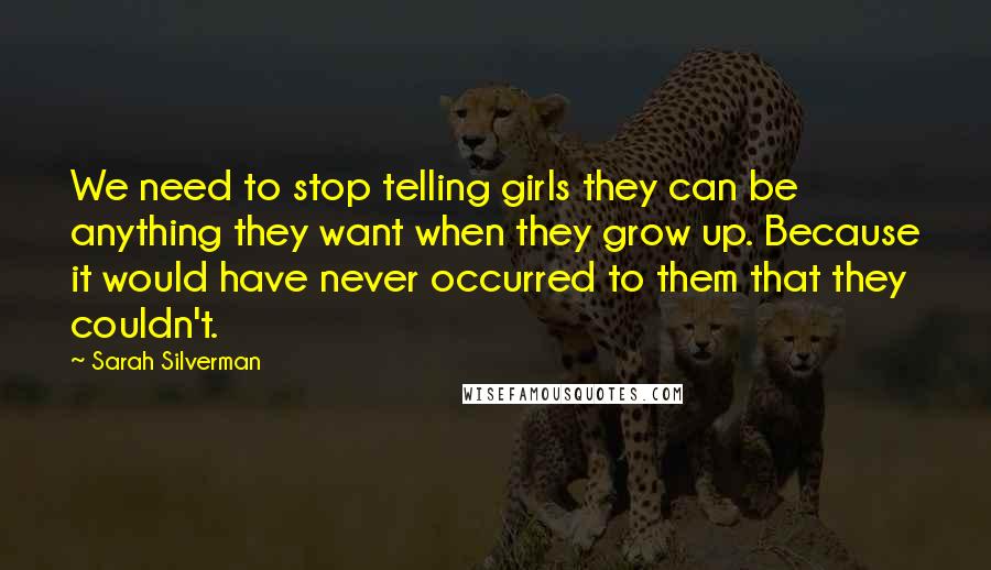 Sarah Silverman Quotes: We need to stop telling girls they can be anything they want when they grow up. Because it would have never occurred to them that they couldn't.