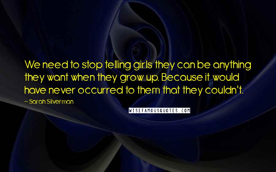 Sarah Silverman Quotes: We need to stop telling girls they can be anything they want when they grow up. Because it would have never occurred to them that they couldn't.