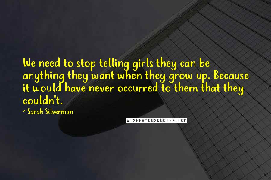 Sarah Silverman Quotes: We need to stop telling girls they can be anything they want when they grow up. Because it would have never occurred to them that they couldn't.