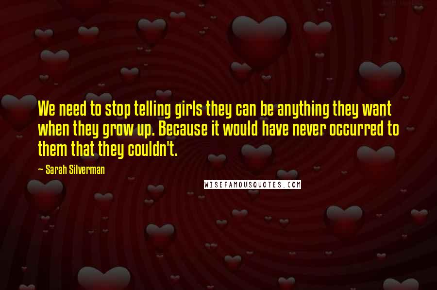 Sarah Silverman Quotes: We need to stop telling girls they can be anything they want when they grow up. Because it would have never occurred to them that they couldn't.