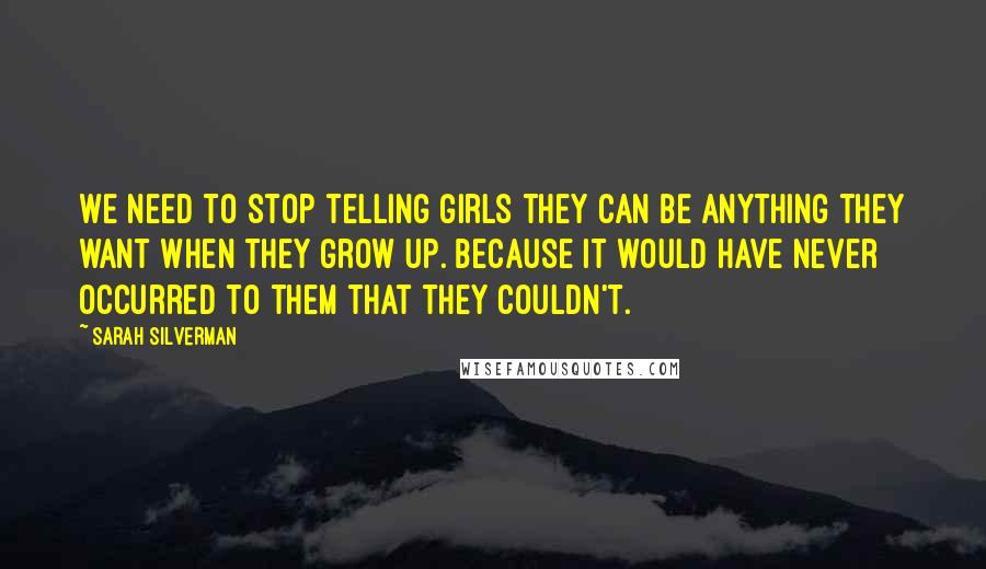 Sarah Silverman Quotes: We need to stop telling girls they can be anything they want when they grow up. Because it would have never occurred to them that they couldn't.