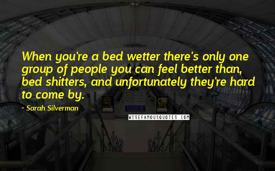 Sarah Silverman Quotes: When you're a bed wetter there's only one group of people you can feel better than, bed shitters, and unfortunately they're hard to come by.